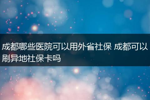 成都哪些医院可以用外省社保 成都可以刷异地社保卡吗