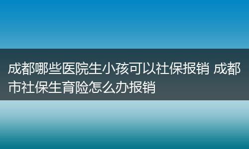 成都哪些医院生小孩可以社保报销 成都市社保生育险怎么办报销