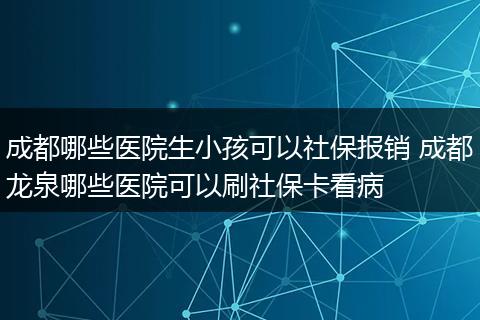 成都哪些医院生小孩可以社保报销 成都龙泉哪些医院可以刷社保卡看病