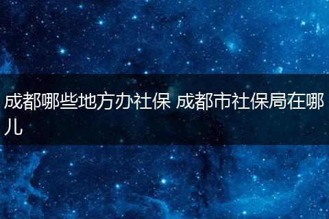 成都哪些地方办社保 成都市社保局在哪儿