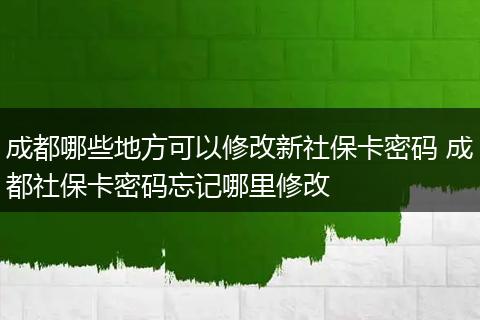 成都哪些地方可以修改新社保卡密码 成都社保卡密码忘记哪里修改