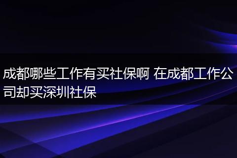 成都哪些工作有买社保啊 在成都工作公司却买深圳社保