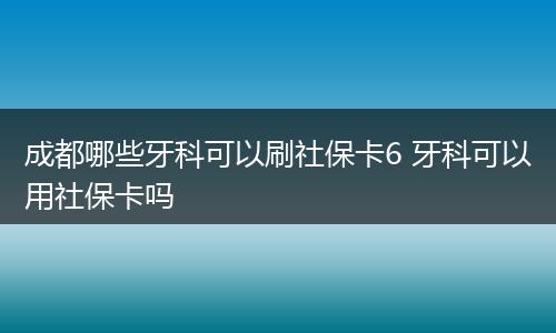 成都哪些牙科可以刷社保卡6 牙科可以用社保卡吗
