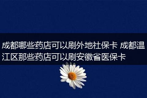 成都哪些药店可以刷外地社保卡 成都温江区那些药店可以刷安徽省医保卡