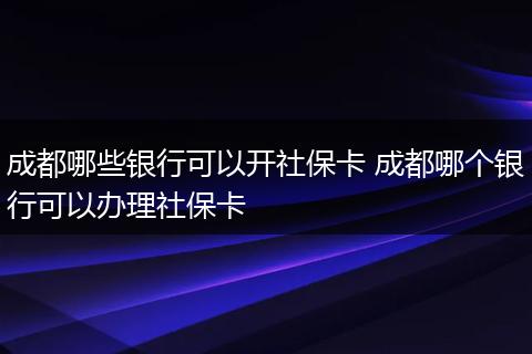 成都哪些银行可以开社保卡 成都哪个银行可以办理社保卡