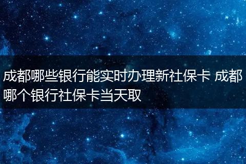 成都哪些银行能实时办理新社保卡 成都哪个银行社保卡当天取