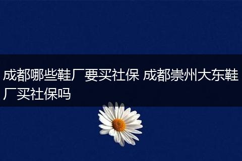 成都哪些鞋厂要买社保 成都崇州大东鞋厂买社保吗