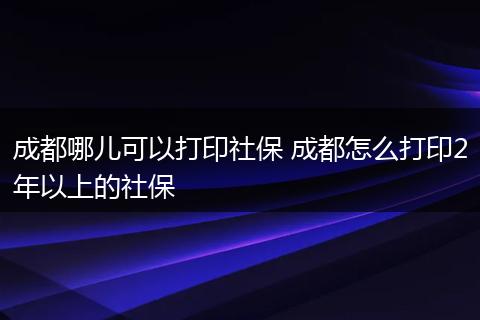 成都哪儿可以打印社保 成都怎么打印2年以上的社保