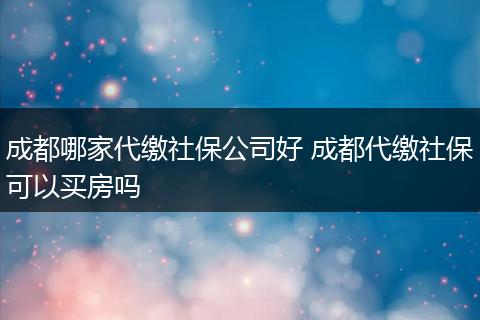 成都哪家代缴社保公司好 成都代缴社保可以买房吗