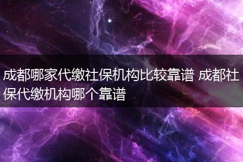 成都哪家代缴社保机构比较靠谱 成都社保代缴机构哪个靠谱