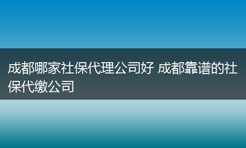 成都哪家社保代理公司好 成都靠谱的社保代缴公司