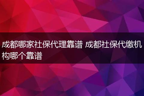 成都哪家社保代理靠谱 成都社保代缴机构哪个靠谱