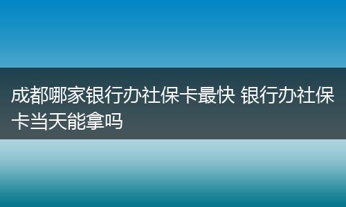 成都哪家银行办社保卡最快 银行办社保卡当天能拿吗