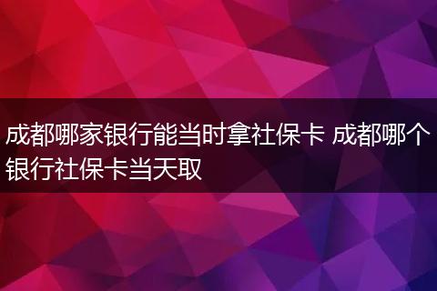 成都哪家银行能当时拿社保卡 成都哪个银行社保卡当天取