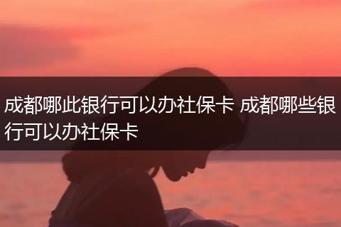 成都哪此银行可以办社保卡 成都哪些银行可以办社保卡