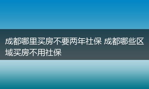 成都哪里买房不要两年社保 成都哪些区域买房不用社保