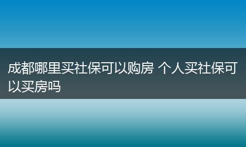 成都哪里买社保可以购房 个人买社保可以买房吗