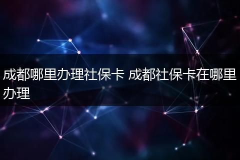 成都哪里办理社保卡 成都社保卡在哪里办理