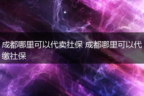 成都哪里可以代卖社保 成都哪里可以代缴社保