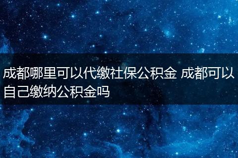 成都哪里可以代缴社保公积金 成都可以自己缴纳公积金吗