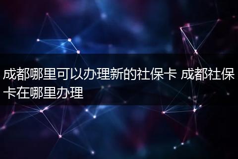 成都哪里可以办理新的社保卡 成都社保卡在哪里办理
