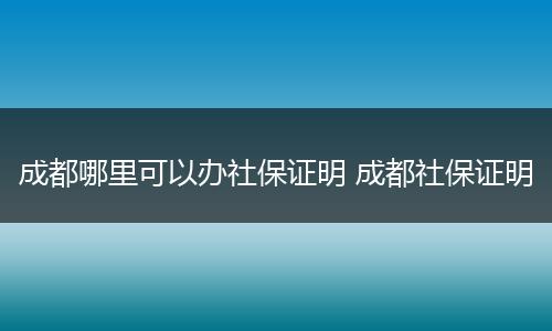 成都哪里可以办社保证明 成都社保证明