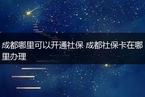 成都哪里可以开通社保 成都社保卡在哪里办理