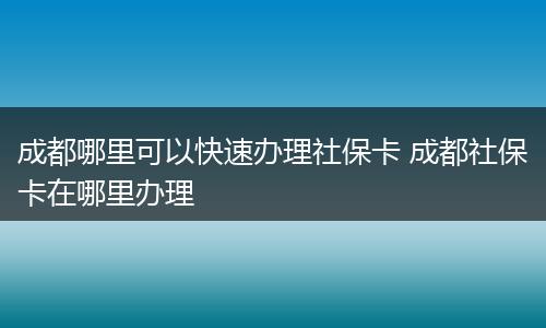 成都哪里可以快速办理社保卡 成都社保卡在哪里办理