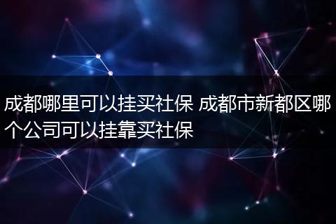 成都哪里可以挂买社保 成都市新都区哪个公司可以挂靠买社保