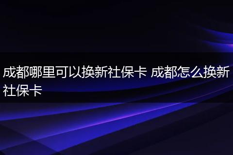 成都哪里可以换新社保卡 成都怎么换新社保卡