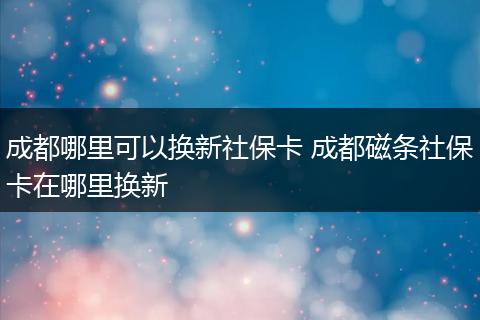 成都哪里可以换新社保卡 成都磁条社保卡在哪里换新