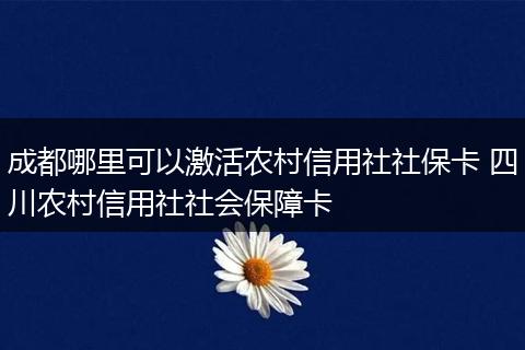 成都哪里可以激活农村信用社社保卡 四川农村信用社社会保障卡