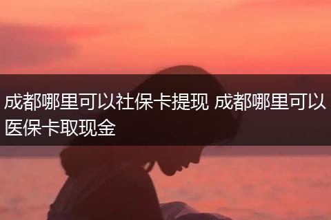 成都哪里可以社保卡提现 成都哪里可以医保卡取现金