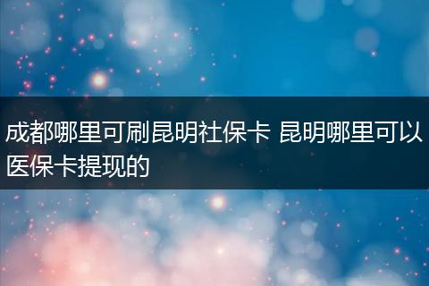 成都哪里可刷昆明社保卡 昆明哪里可以医保卡提现的