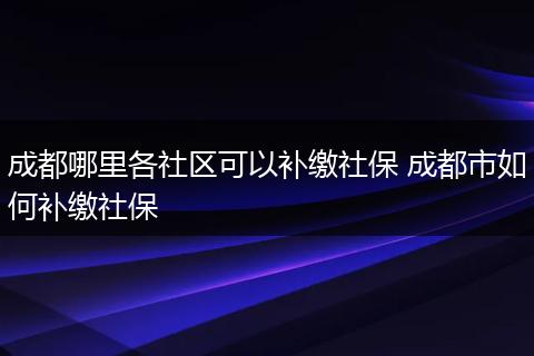 成都哪里各社区可以补缴社保 成都市如何补缴社保