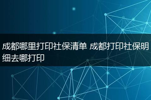 成都哪里打印社保清单 成都打印社保明细去哪打印