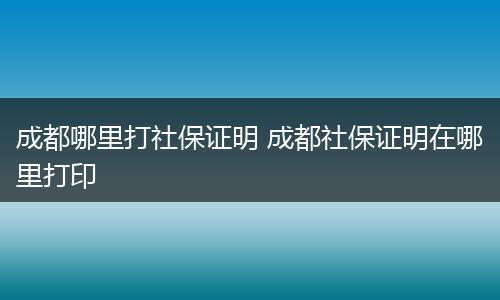 成都哪里打社保证明 成都社保证明在哪里打印
