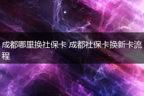 成都哪里换社保卡 成都社保卡换新卡流程