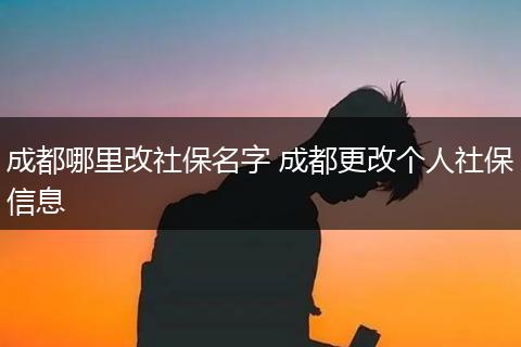 成都哪里改社保名字 成都更改个人社保信息