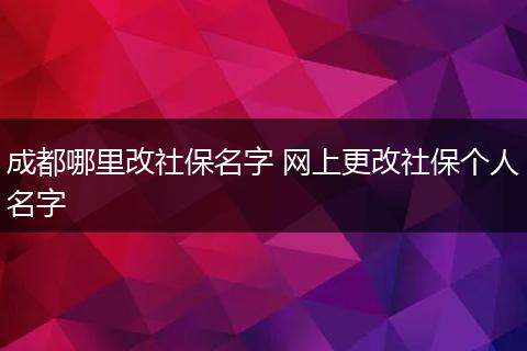 成都哪里改社保名字 网上更改社保个人名字