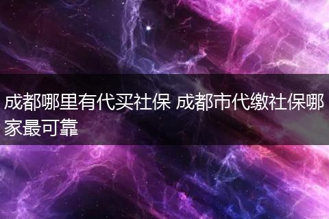 成都哪里有代买社保 成都市代缴社保哪家最可靠