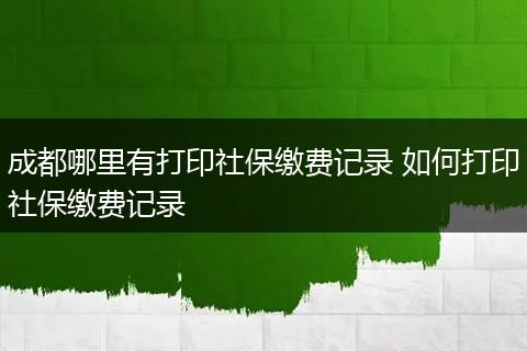 成都哪里有打印社保缴费记录 如何打印社保缴费记录