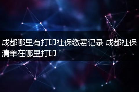 成都哪里有打印社保缴费记录 成都社保清单在哪里打印