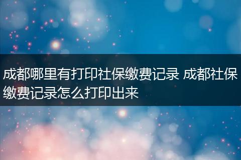 成都哪里有打印社保缴费记录 成都社保缴费记录怎么打印出来