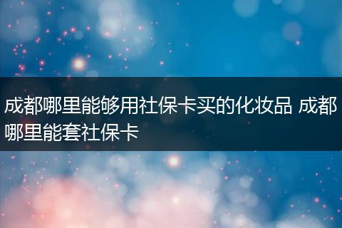 成都哪里能够用社保卡买的化妆品 成都哪里能套社保卡