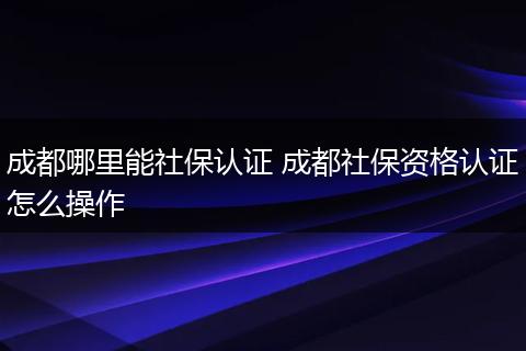 成都哪里能社保认证 成都社保资格认证怎么操作