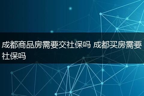 成都商品房需要交社保吗 成都买房需要社保吗