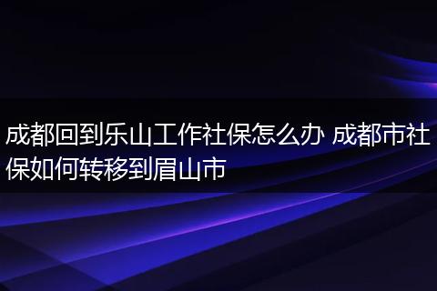 成都回到乐山工作社保怎么办 成都市社保如何转移到眉山市
