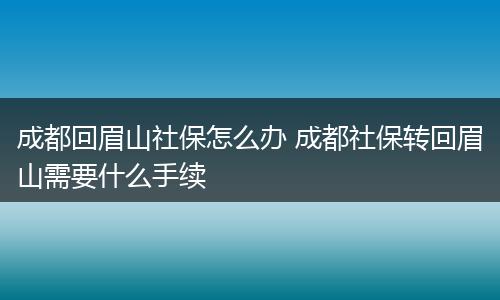 成都回眉山社保怎么办 成都社保转回眉山需要什么手续