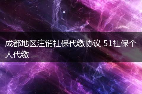成都地区注销社保代缴协议 51社保个人代缴